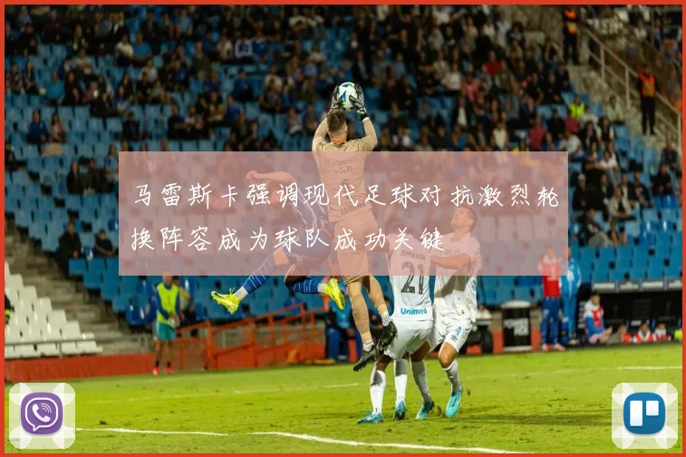 马雷斯卡强调现代足球对抗激烈轮换阵容成为球队成功关键