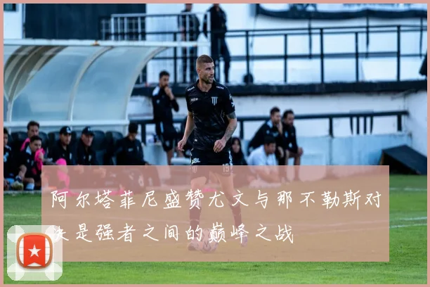 阿尔塔菲尼盛赞尤文与那不勒斯对决是强者之间的巅峰之战