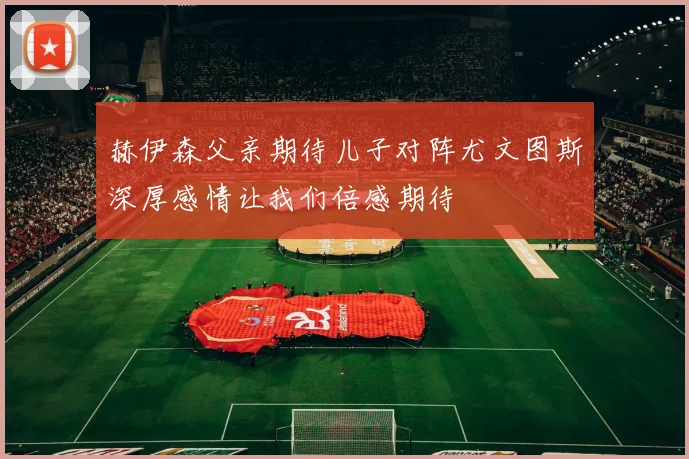 赫伊森父亲期待儿子对阵尤文图斯深厚感情让我们倍感期待