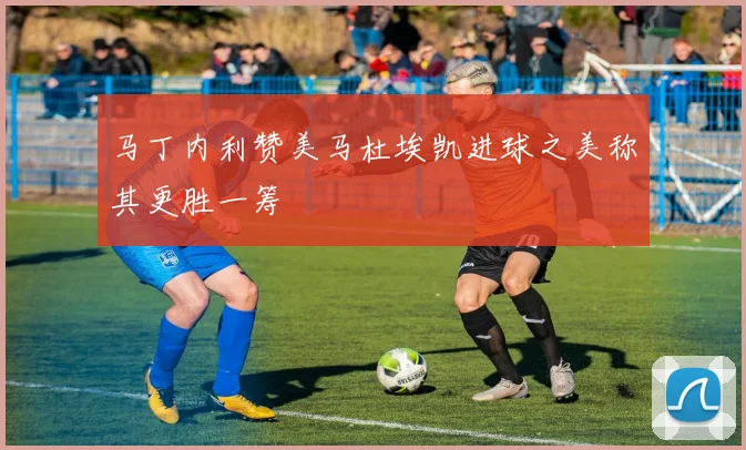 马丁内利赞美马杜埃凯进球之美称其更胜一筹