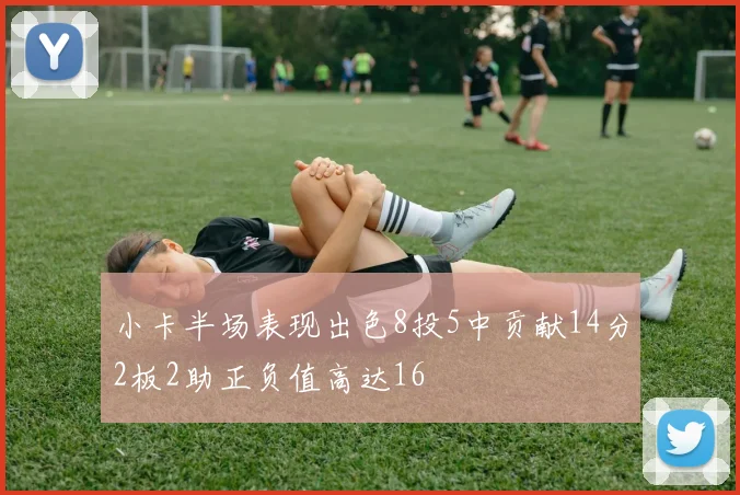小卡半场表现出色8投5中贡献14分2板2助正负值高达16