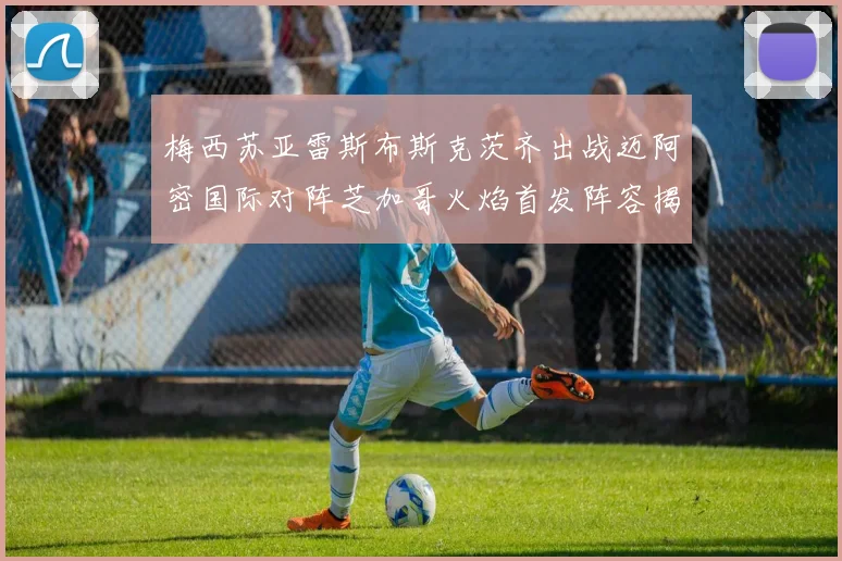 梅西苏亚雷斯布斯克茨齐出战迈阿密国际对阵芝加哥火焰首发阵容揭晓