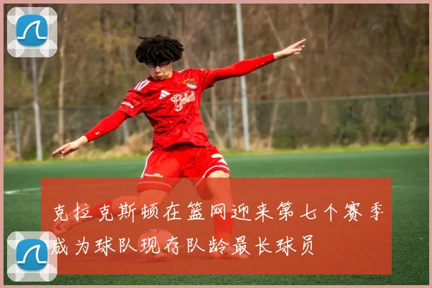 克拉克斯顿在篮网迎来第七个赛季成为球队现存队龄最长球员