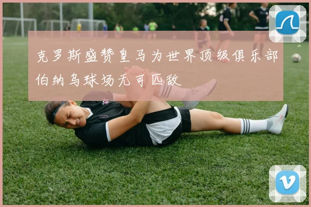 克罗斯盛赞皇马为世界顶级俱乐部伯纳乌球场无可匹敌