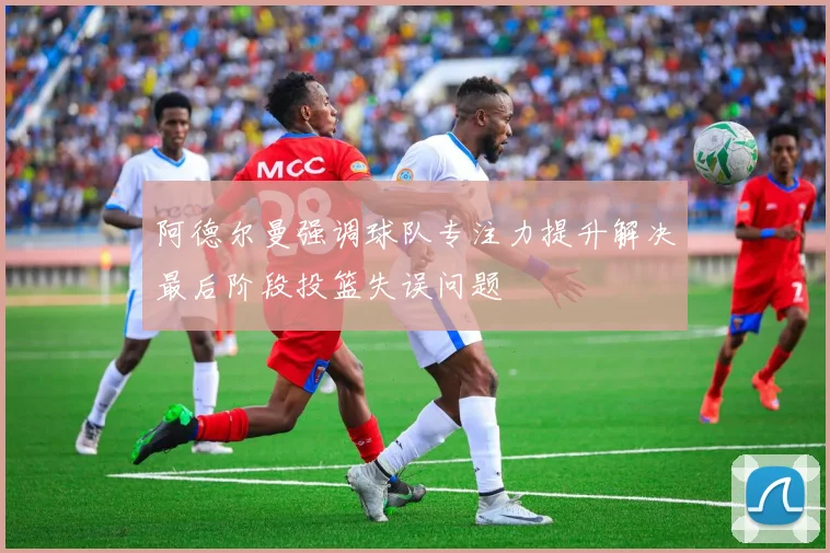 阿德尔曼强调球队专注力提升解决最后阶段投篮失误问题