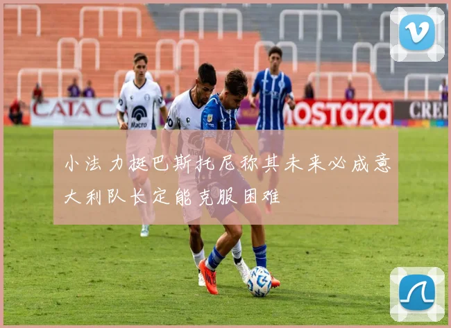 小法力挺巴斯托尼称其未来必成意大利队长定能克服困难