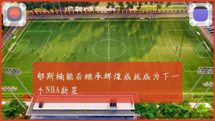郇斯楠能否继承辉煌成就成为下一个NBA新星