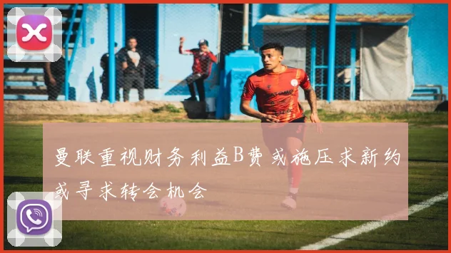 曼联重视财务利益B费或施压求新约或寻求转会机会