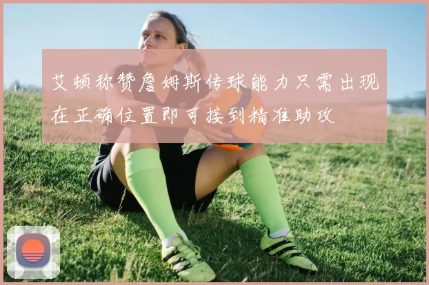 艾顿称赞詹姆斯传球能力只需出现在正确位置即可接到精准助攻