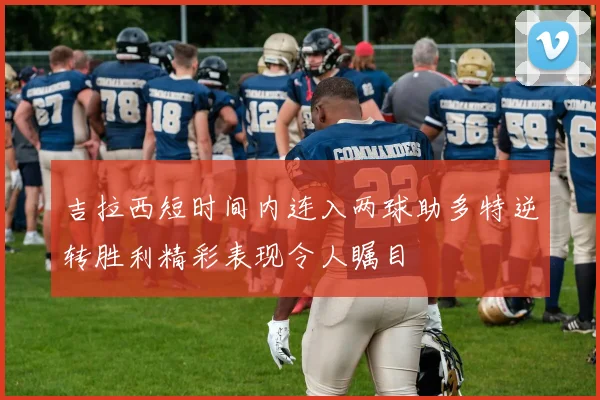 吉拉西短时间内连入两球助多特逆转胜利精彩表现令人瞩目