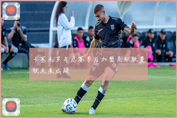卡塞米罗考虑赛季后加盟美职联曼联未来成疑