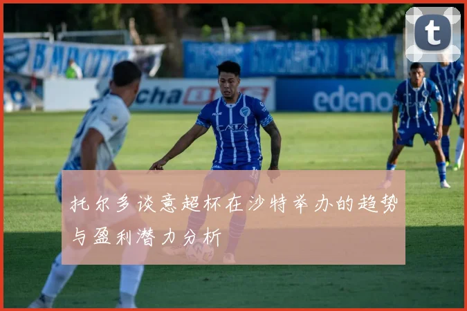 托尔多谈意超杯在沙特举办的趋势与盈利潜力分析
