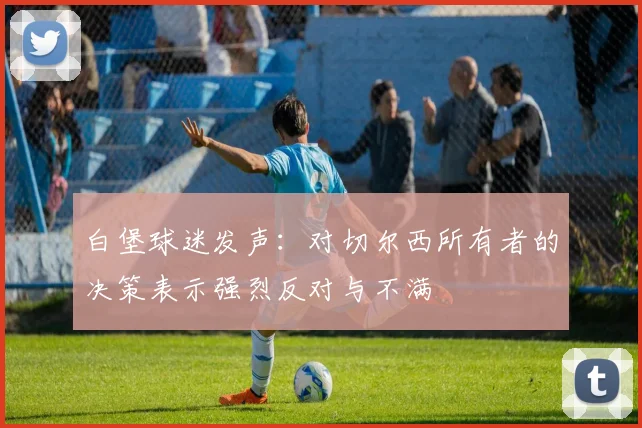 白堡球迷发声：对切尔西所有者的决策表示强烈反对与不满