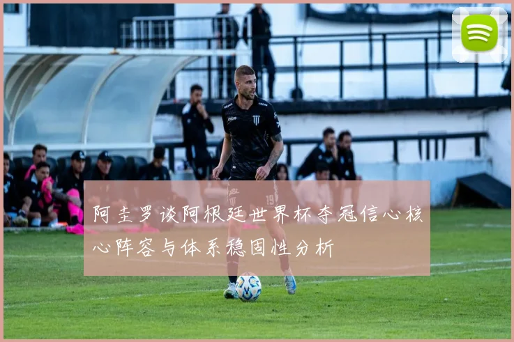 阿圭罗谈阿根廷世界杯夺冠信心核心阵容与体系稳固性分析