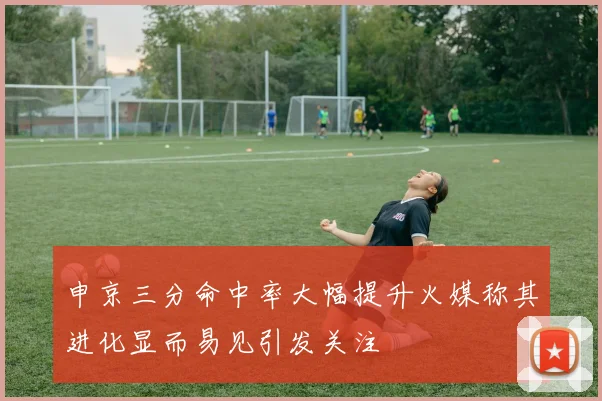 申京三分命中率大幅提升火媒称其进化显而易见引发关注