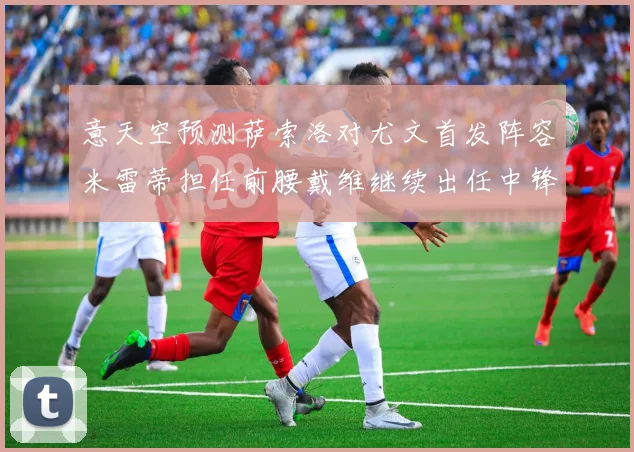 意天空预测萨索洛对尤文首发阵容米雷蒂担任前腰戴维继续出任中锋