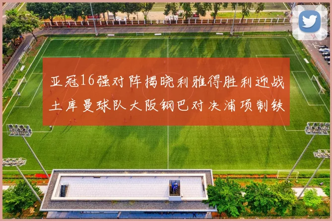 亚冠16强对阵揭晓利雅得胜利迎战土库曼球队大阪钢巴对决浦项制铁