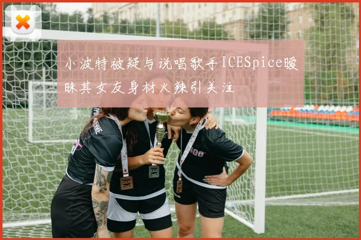 小波特被疑与说唱歌手ICESpice暧昧其女友身材火辣引关注