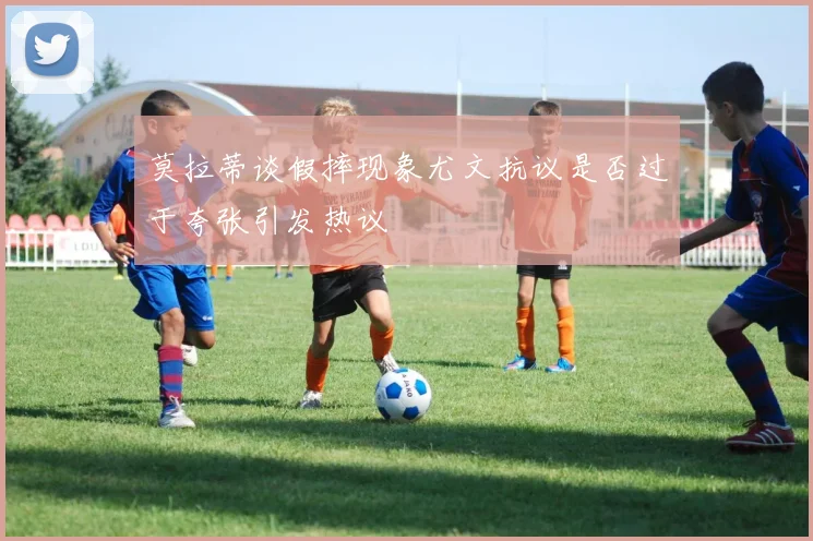 莫拉蒂谈假摔现象尤文抗议是否过于夸张引发热议
