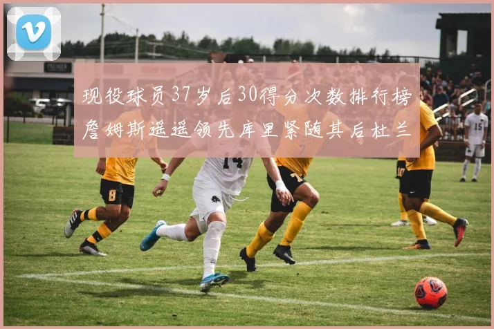 现役球员37岁后30得分次数排行榜詹姆斯遥遥领先库里紧随其后杜兰特位列第三