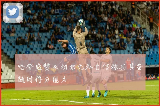 哈登盛赞米切尔无私自信称其具备随时得分能力