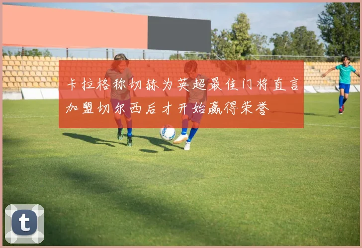 卡拉格称切赫为英超最佳门将直言加盟切尔西后才开始赢得荣誉