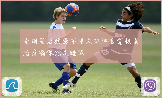 全明星后疲惫不堪文班坦言需恢复治疗确保充足睡眠