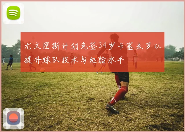 尤文图斯计划免签34岁卡塞米罗以提升球队技术与经验水平