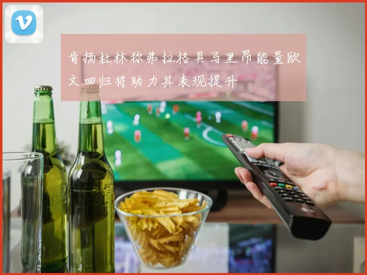 肯扬杜林称弗拉格具马里昂能量欧文回归将助力其表现提升