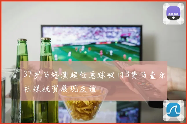 37岁马塔澳超任意球破门B费马奎尔社媒祝贺展现友谊