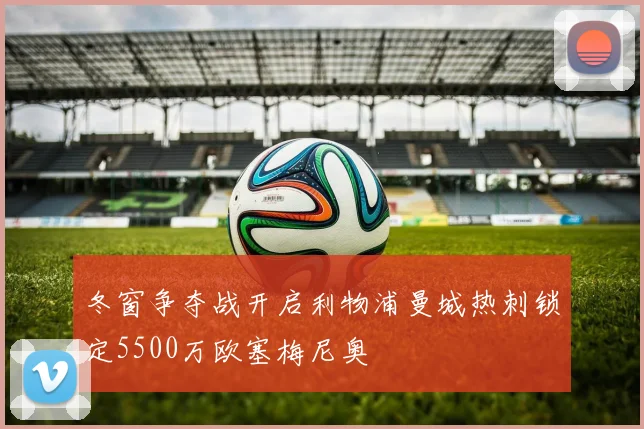 冬窗争夺战开启利物浦曼城热刺锁定5500万欧塞梅尼奥